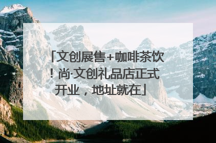 文创展售+咖啡茶饮！尚·文创礼品店正式开业，地址就在